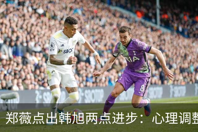 郑薇点出韩旭两点进步：心理调整能力和领导力